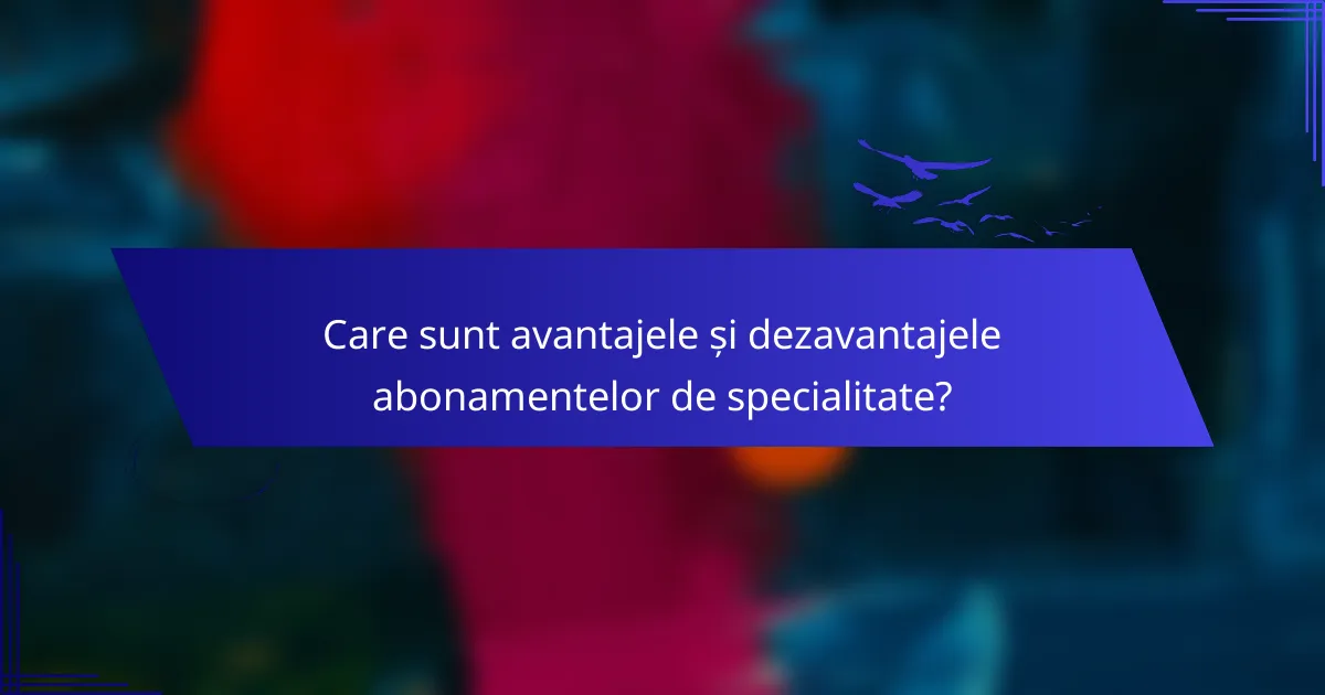 Care sunt avantajele și dezavantajele abonamentelor de specialitate?