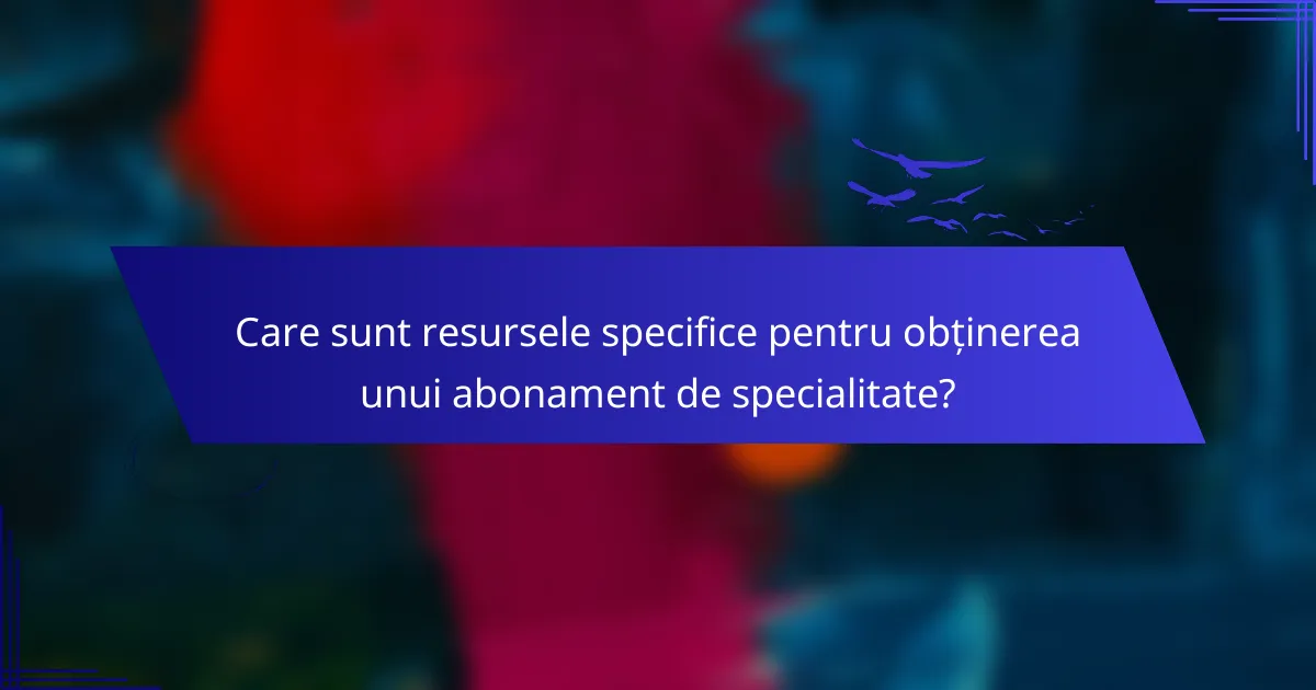 Care sunt resursele specifice pentru obținerea unui abonament de specialitate?