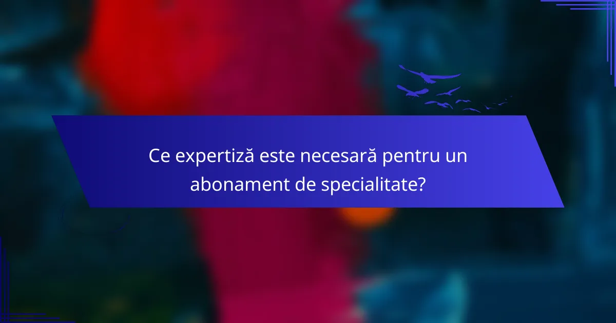 Ce expertiză este necesară pentru un abonament de specialitate?