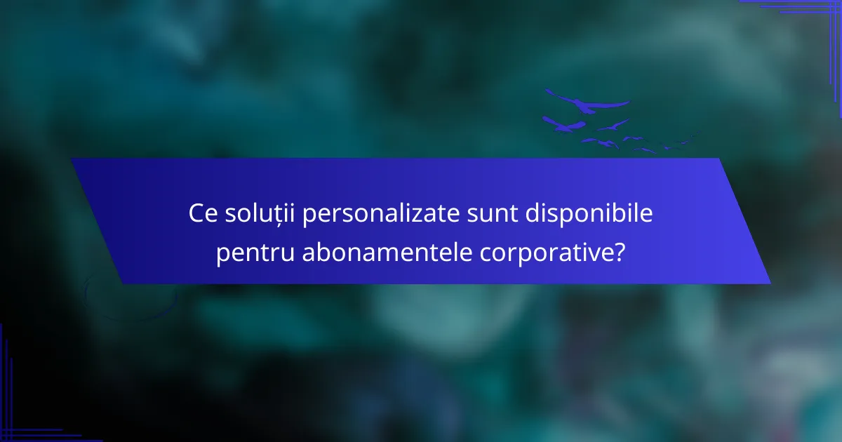 Ce soluții personalizate sunt disponibile pentru abonamentele corporative?
